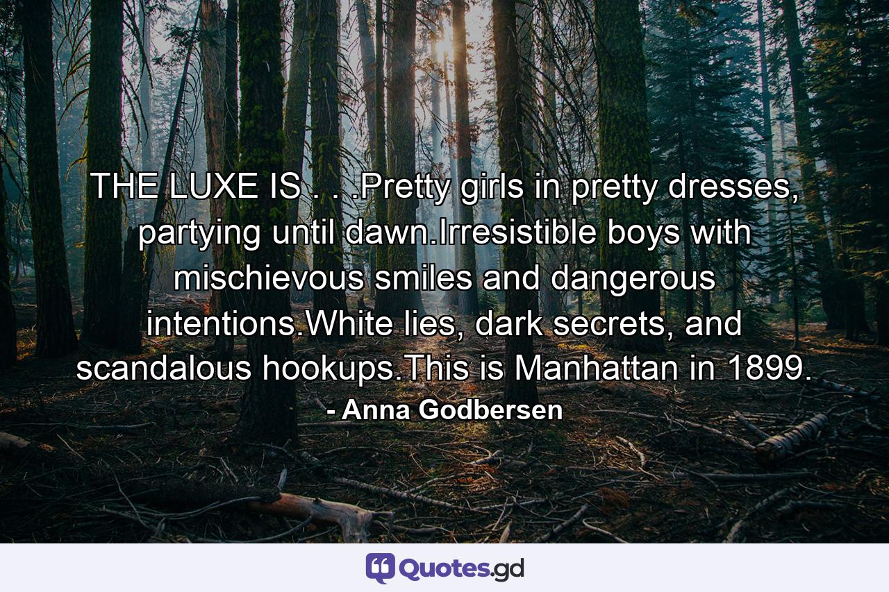 THE LUXE IS . . .Pretty girls in pretty dresses, partying until dawn.Irresistible boys with mischievous smiles and dangerous intentions.White lies, dark secrets, and scandalous hookups.This is Manhattan in 1899. - Quote by Anna Godbersen