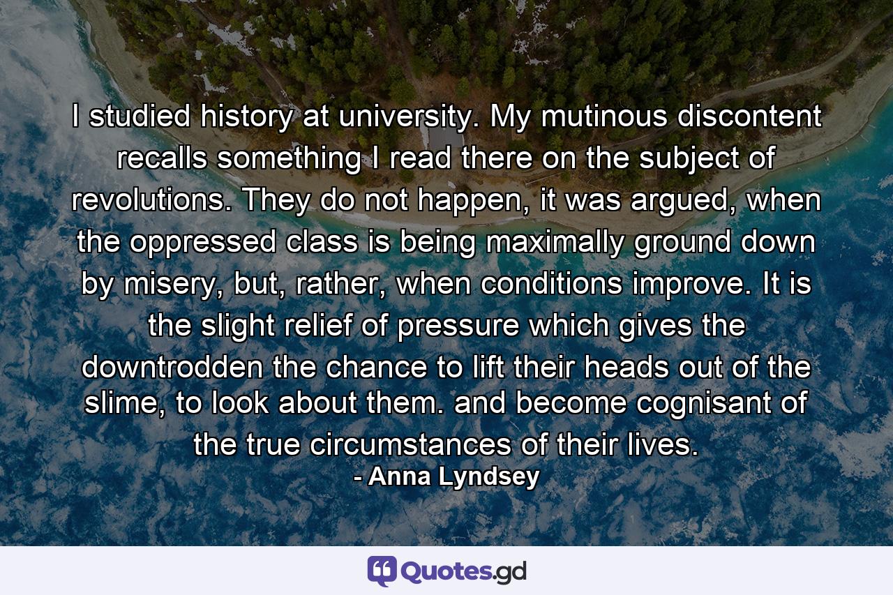 I studied history at university. My mutinous discontent recalls something I read there on the subject of revolutions. They do not happen, it was argued, when the oppressed class is being maximally ground down by misery, but, rather, when conditions improve. It is the slight relief of pressure which gives the downtrodden the chance to lift their heads out of the slime, to look about them. and become cognisant of the true circumstances of their lives. - Quote by Anna Lyndsey