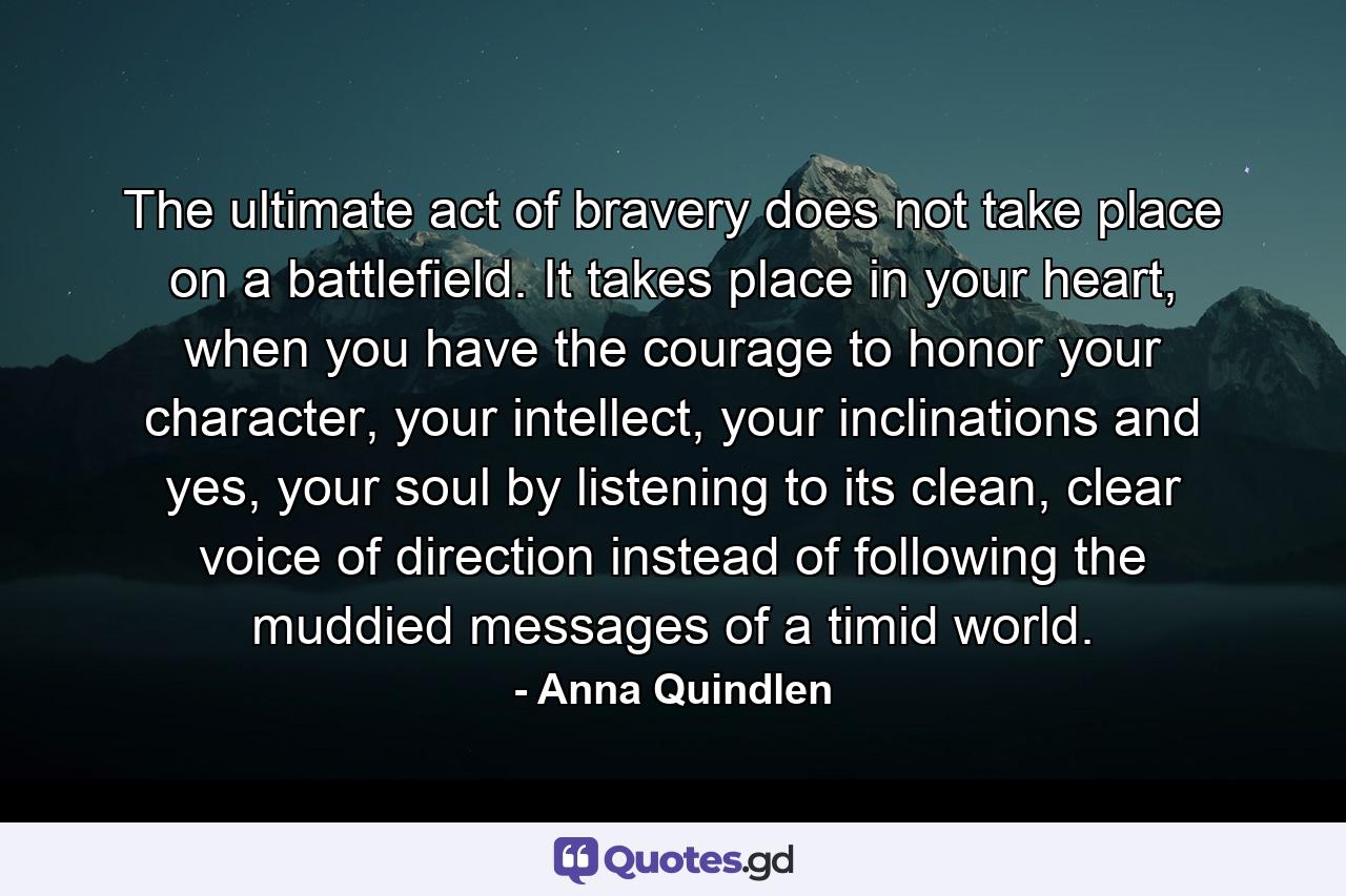 The ultimate act of bravery does not take place on a battlefield. It takes place in your heart, when you have the courage to honor your character, your intellect, your inclinations and yes, your soul by listening to its clean, clear voice of direction instead of following the muddied messages of a timid world. - Quote by Anna Quindlen