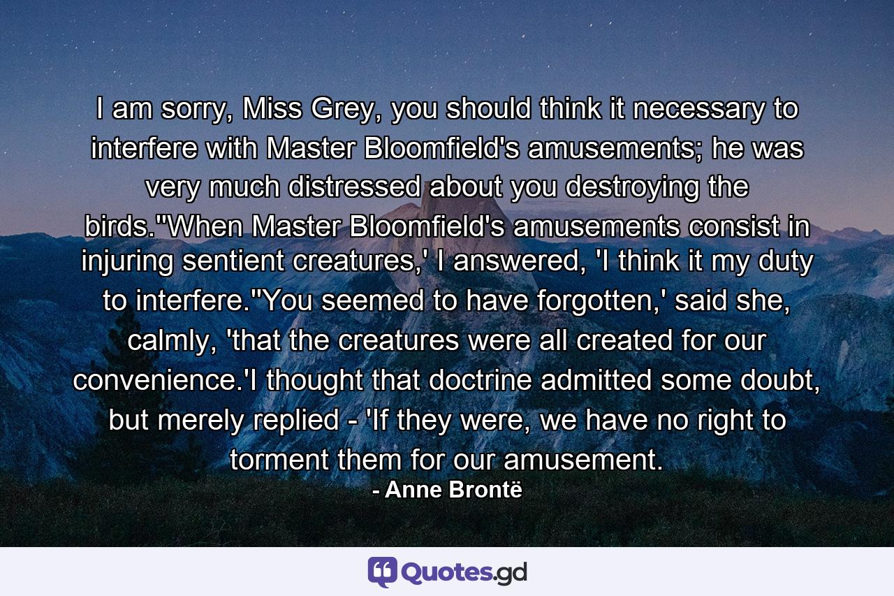 I am sorry, Miss Grey, you should think it necessary to interfere with Master Bloomfield's amusements; he was very much distressed about you destroying the birds.''When Master Bloomfield's amusements consist in injuring sentient creatures,' I answered, 'I think it my duty to interfere.''You seemed to have forgotten,' said she, calmly, 'that the creatures were all created for our convenience.'I thought that doctrine admitted some doubt, but merely replied - 'If they were, we have no right to torment them for our amusement. - Quote by Anne Brontë