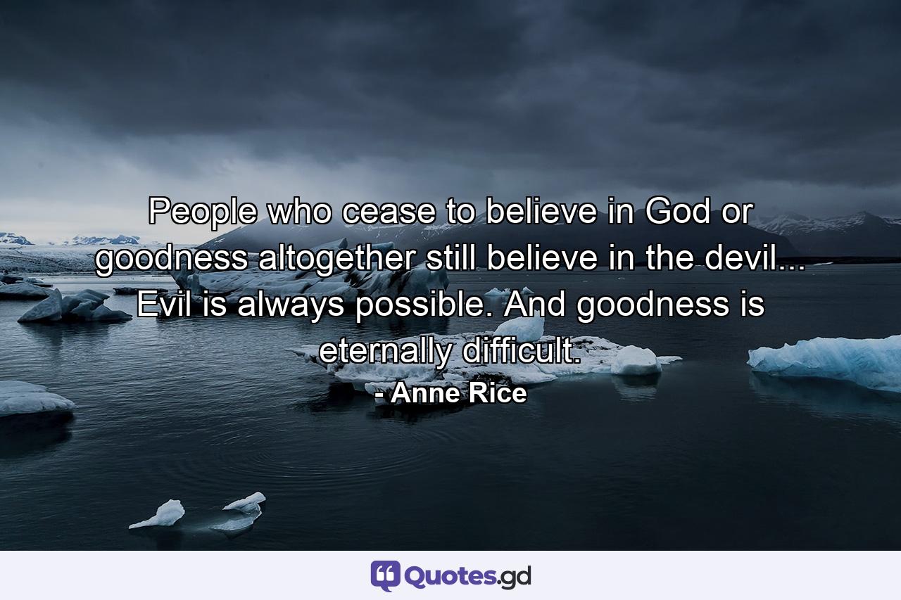 People who cease to believe in God or goodness altogether still believe in the devil... Evil is always possible. And goodness is eternally difficult. - Quote by Anne Rice