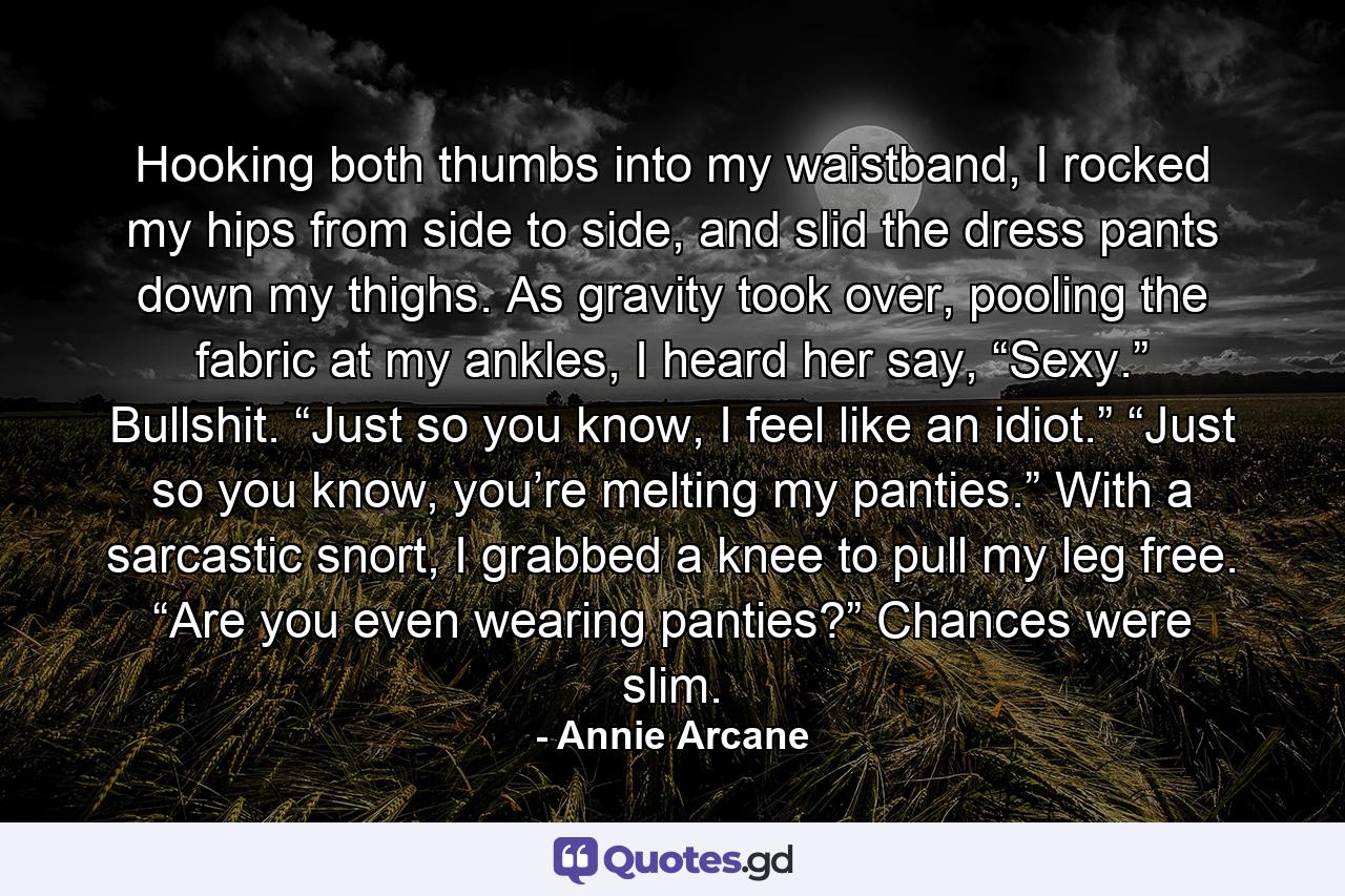 Hooking both thumbs into my waistband, I rocked my hips from side to side, and slid the dress pants down my thighs. As gravity took over, pooling the fabric at my ankles, I heard her say, “Sexy.” Bullshit. “Just so you know, I feel like an idiot.” “Just so you know, you’re melting my panties.” With a sarcastic snort, I grabbed a knee to pull my leg free. “Are you even wearing panties?” Chances were slim. - Quote by Annie Arcane