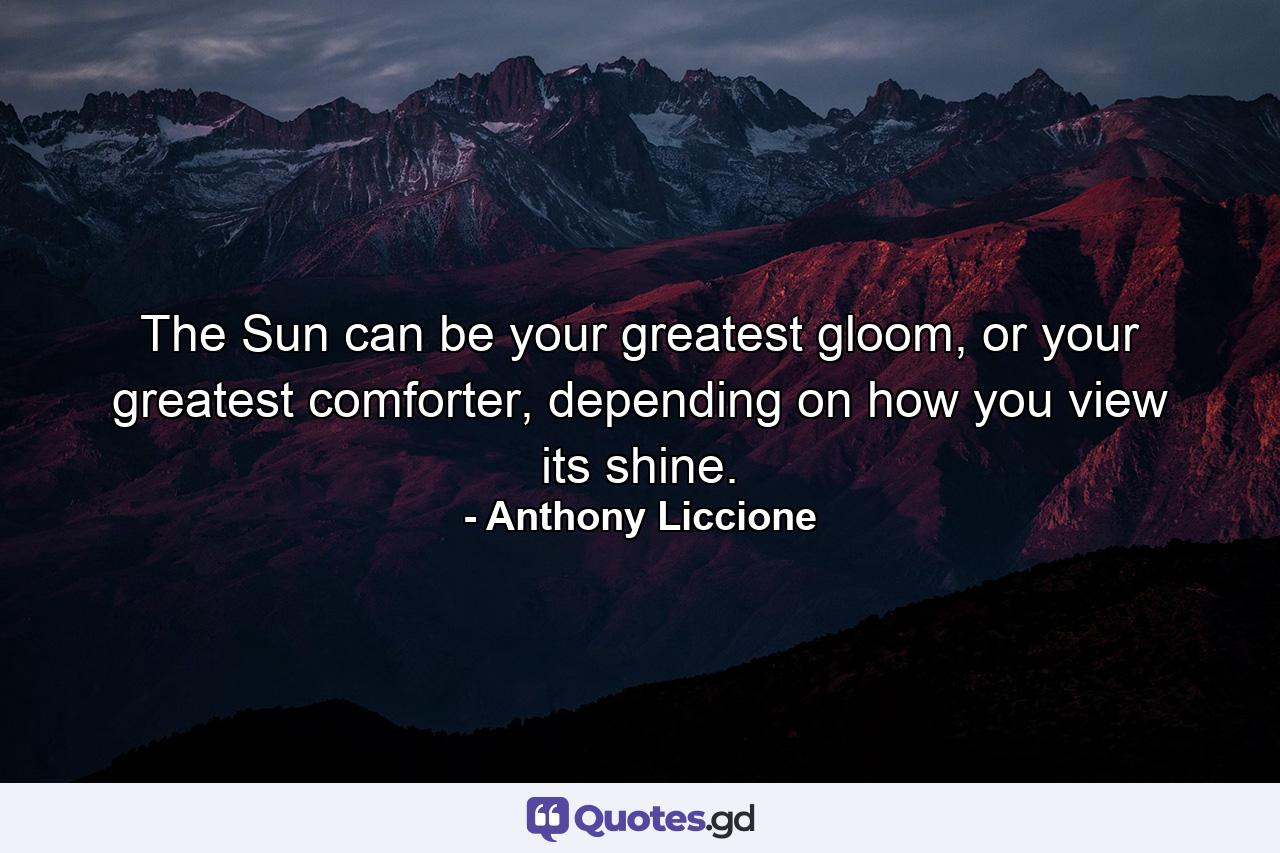 The Sun can be your greatest gloom, or your greatest comforter, depending on how you view its shine. - Quote by Anthony Liccione