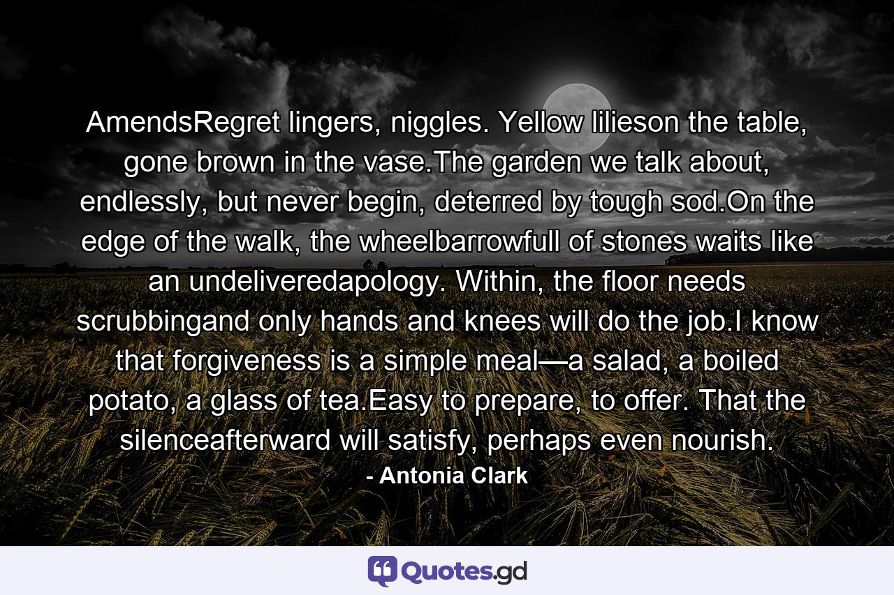 AmendsRegret lingers, niggles. Yellow lilieson the table, gone brown in the vase.The garden we talk about, endlessly, but never begin, deterred by tough sod.On the edge of the walk, the wheelbarrowfull of stones waits like an undeliveredapology. Within, the floor needs scrubbingand only hands and knees will do the job.I know that forgiveness is a simple meal—a salad, a boiled potato, a glass of tea.Easy to prepare, to offer. That the silenceafterward will satisfy, perhaps even nourish. - Quote by Antonia Clark