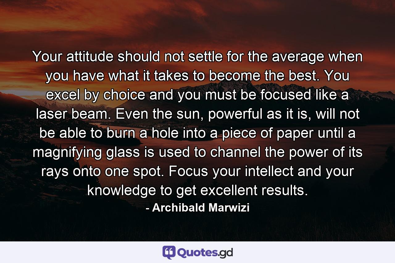 Your attitude should not settle for the average when you have what it takes to become the best. You excel by choice and you must be focused like a laser beam. Even the sun, powerful as it is, will not be able to burn a hole into a piece of paper until a magnifying glass is used to channel the power of its rays onto one spot. Focus your intellect and your knowledge to get excellent results. - Quote by Archibald Marwizi