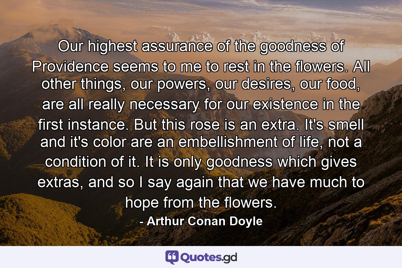 Our highest assurance of the goodness of Providence seems to me to rest in the flowers. All other things, our powers, our desires, our food, are all really necessary for our existence in the first instance. But this rose is an extra. It's smell and it's color are an embellishment of life, not a condition of it. It is only goodness which gives extras, and so I say again that we have much to hope from the flowers. - Quote by Arthur Conan Doyle