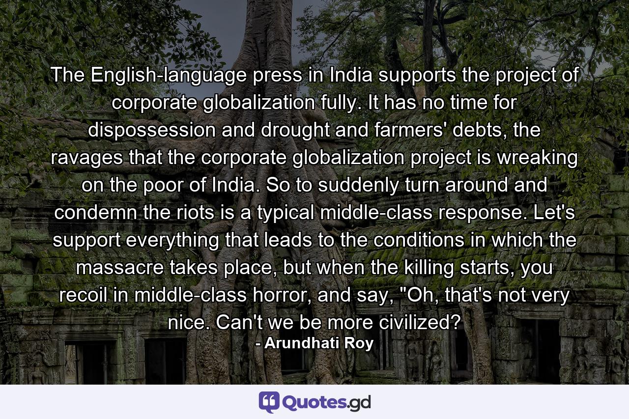 The English-language press in India supports the project of corporate globalization fully. It has no time for dispossession and drought and farmers' debts, the ravages that the corporate globalization project is wreaking on the poor of India. So to suddenly turn around and condemn the riots is a typical middle-class response. Let's support everything that leads to the conditions in which the massacre takes place, but when the killing starts, you recoil in middle-class horror, and say, 