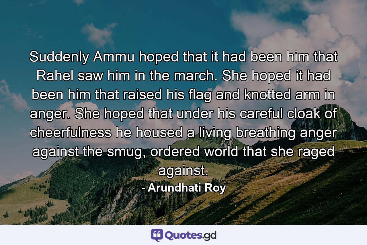 Suddenly Ammu hoped that it had been him that Rahel saw him in the march. She hoped it had been him that raised his flag and knotted arm in anger. She hoped that under his careful cloak of cheerfulness he housed a living breathing anger against the smug, ordered world that she raged against. - Quote by Arundhati Roy