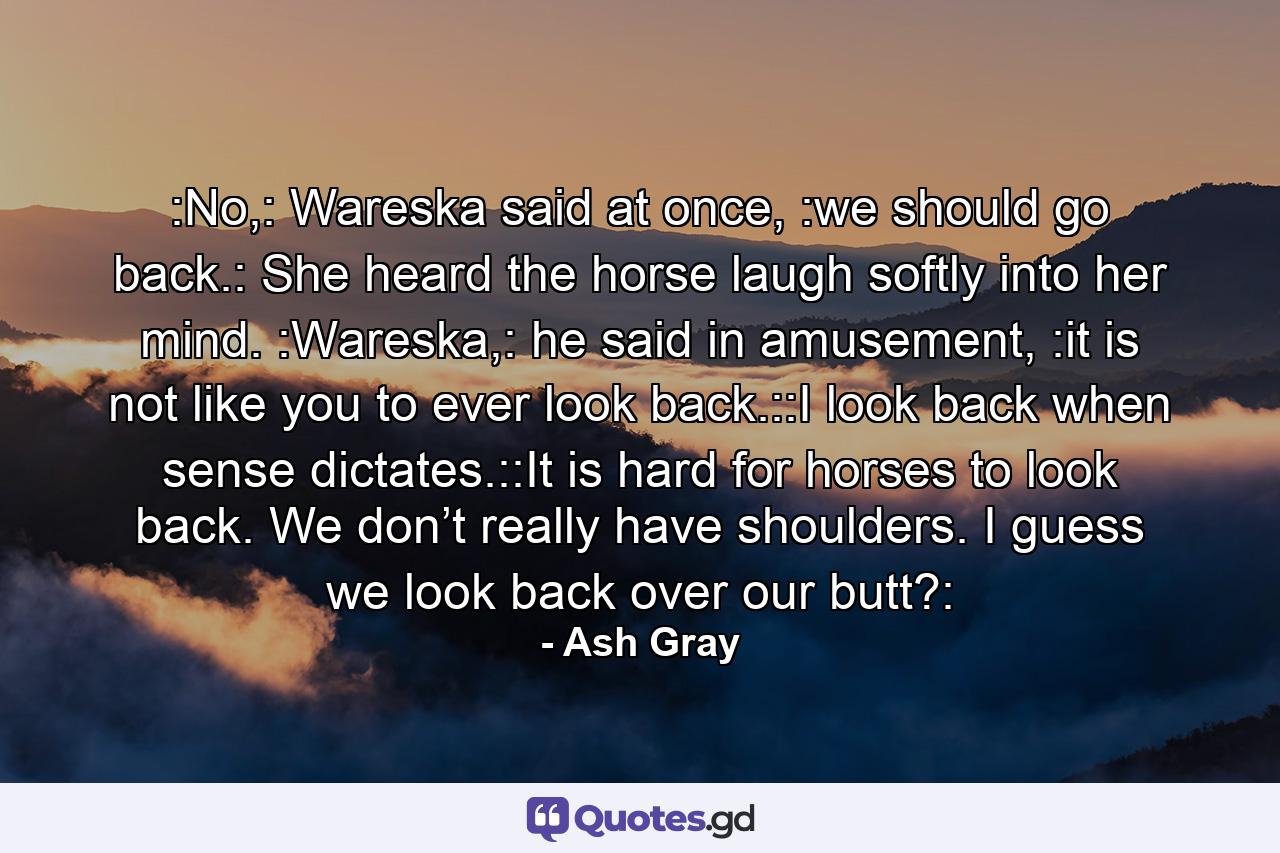 :No,: Wareska said at once, :we should go back.: She heard the horse laugh softly into her mind. :Wareska,: he said in amusement, :it is not like you to ever look back.::I look back when sense dictates.::It is hard for horses to look back. We don’t really have shoulders. I guess we look back over our butt?: - Quote by Ash Gray