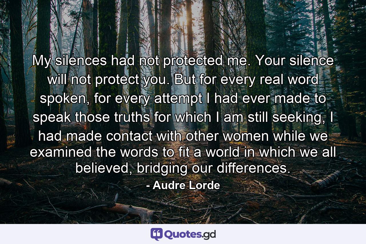 My silences had not protected me. Your silence will not protect you. But for every real word spoken, for every attempt I had ever made to speak those truths for which I am still seeking, I had made contact with other women while we examined the words to fit a world in which we all believed, bridging our differences. - Quote by Audre Lorde