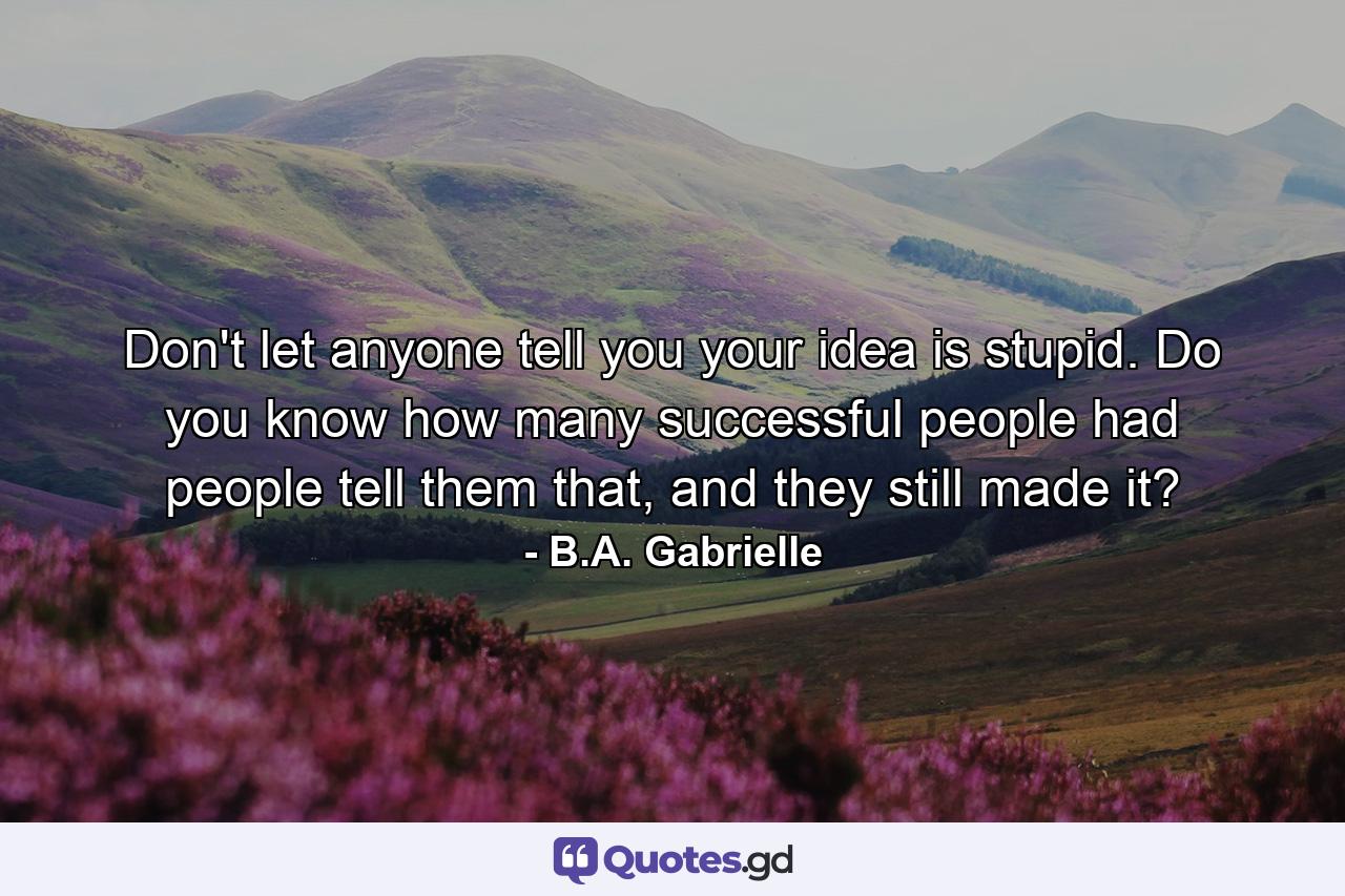 Don't let anyone tell you your idea is stupid. Do you know how many successful people had people tell them that, and they still made it? - Quote by B.A. Gabrielle