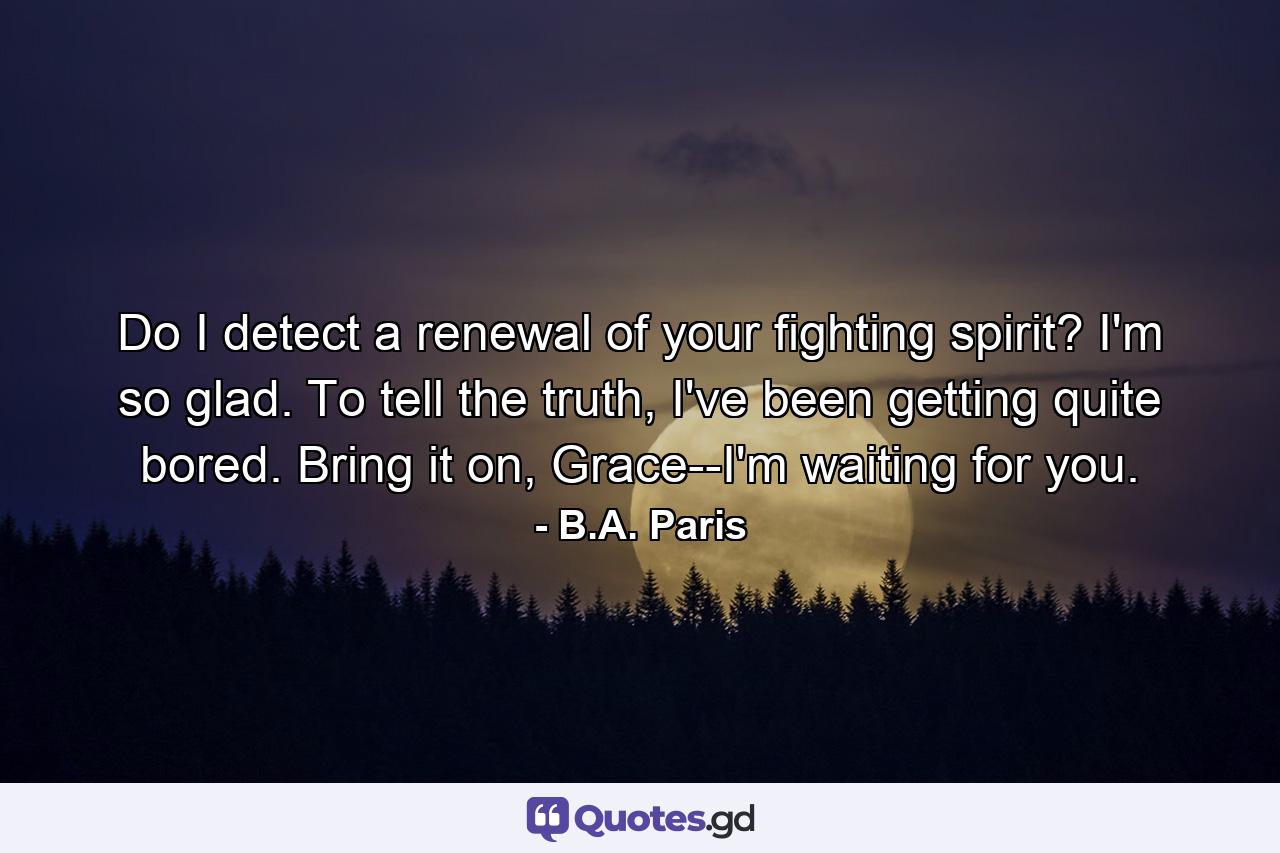 Do I detect a renewal of your fighting spirit? I'm so glad. To tell the truth, I've been getting quite bored. Bring it on, Grace--I'm waiting for you. - Quote by B.A. Paris