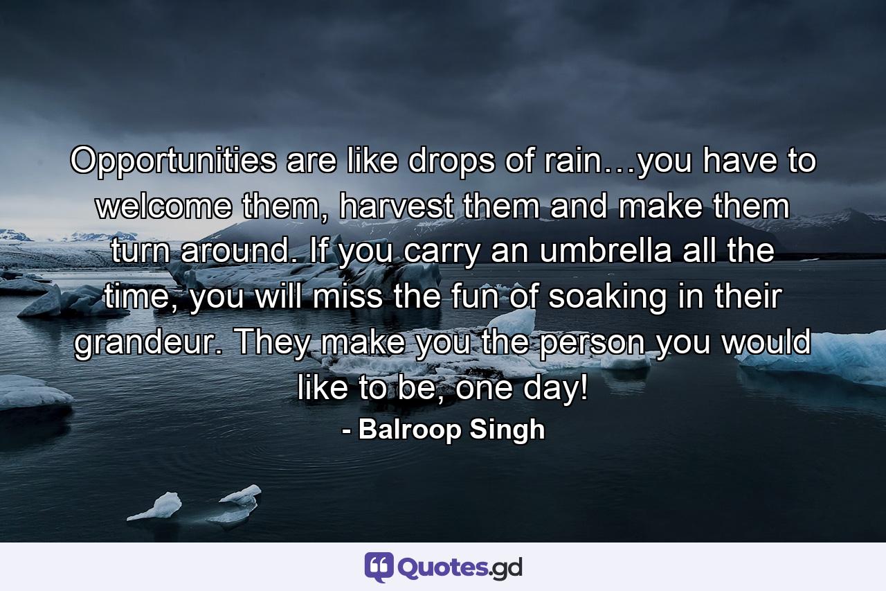 Opportunities are like drops of rain…you have to welcome them, harvest them and make them turn around. If you carry an umbrella all the time, you will miss the fun of soaking in their grandeur. They make you the person you would like to be, one day! - Quote by Balroop Singh