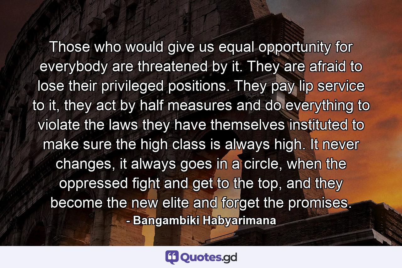 Those who would give us equal opportunity for everybody are threatened by it. They are afraid to lose their privileged positions. They pay lip service to it, they act by half measures and do everything to violate the laws they have themselves instituted to make sure the high class is always high. It never changes, it always goes in a circle, when the oppressed fight and get to the top, and they become the new elite and forget the promises. - Quote by Bangambiki Habyarimana