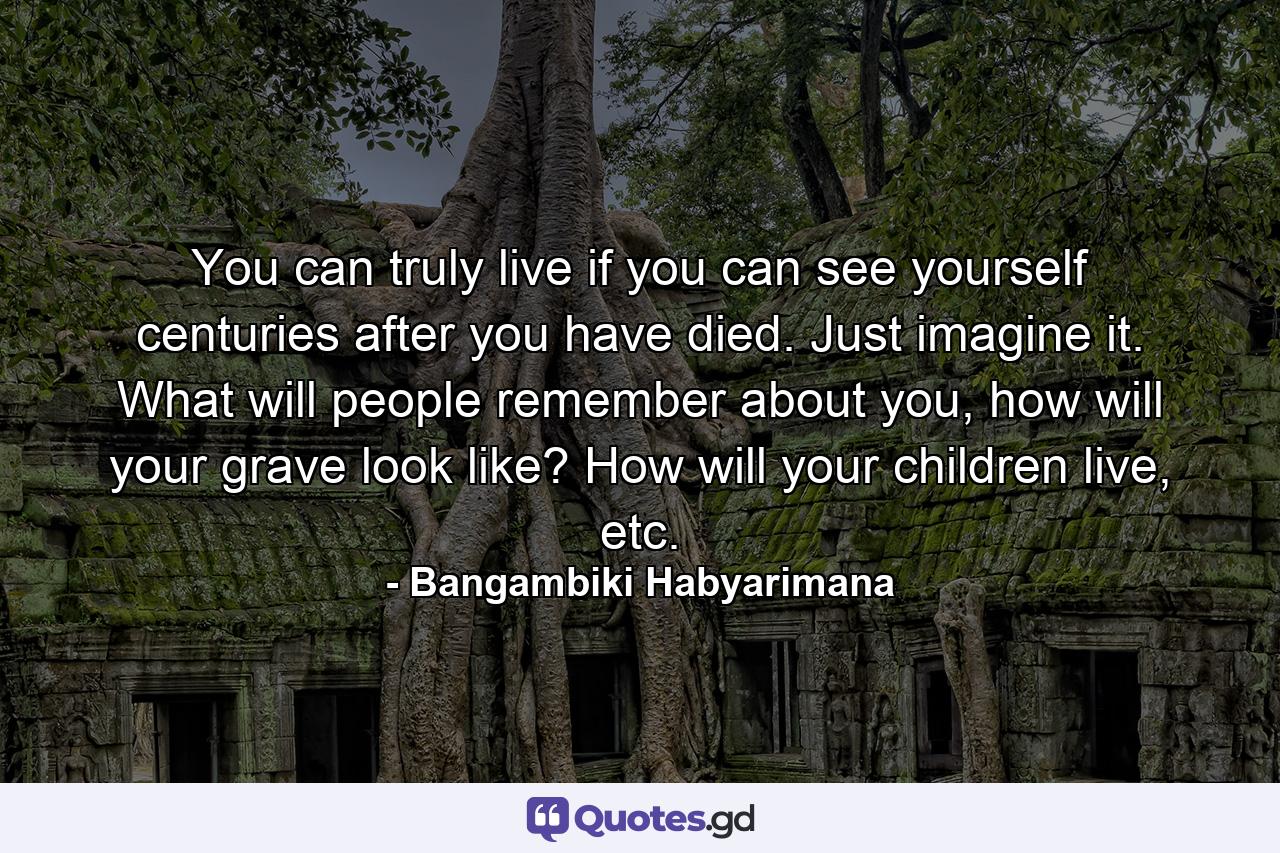 You can truly live if you can see yourself centuries after you have died. Just imagine it. What will people remember about you, how will your grave look like? How will your children live, etc. - Quote by Bangambiki Habyarimana