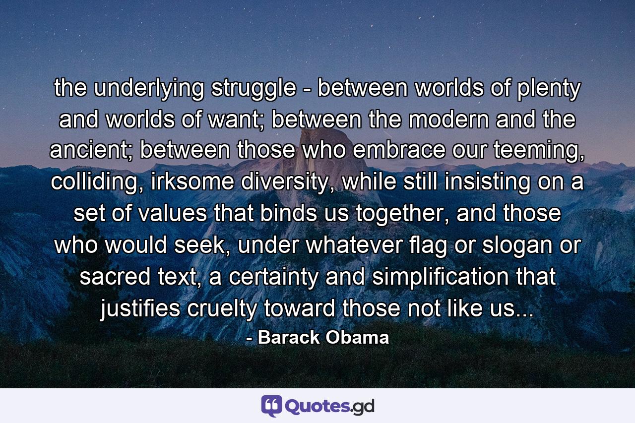 the underlying struggle - between worlds of plenty and worlds of want; between the modern and the ancient; between those who embrace our teeming, colliding, irksome diversity, while still insisting on a set of values that binds us together, and those who would seek, under whatever flag or slogan or sacred text, a certainty and simplification that justifies cruelty toward those not like us... - Quote by Barack Obama