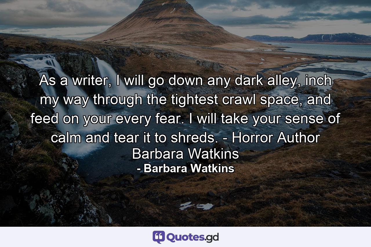 As a writer, I will go down any dark alley, inch my way through the tightest crawl space, and feed on your every fear. I will take your sense of calm and tear it to shreds. - Horror Author Barbara Watkins - Quote by Barbara Watkins