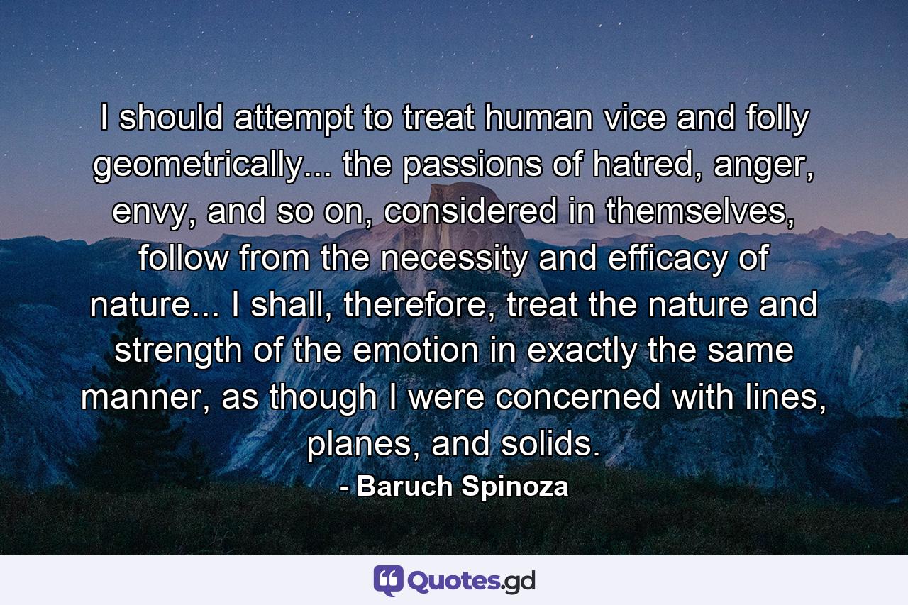 I should attempt to treat human vice and folly geometrically... the passions of hatred, anger, envy, and so on, considered in themselves, follow from the necessity and efficacy of nature... I shall, therefore, treat the nature and strength of the emotion in exactly the same manner, as though I were concerned with lines, planes, and solids. - Quote by Baruch Spinoza