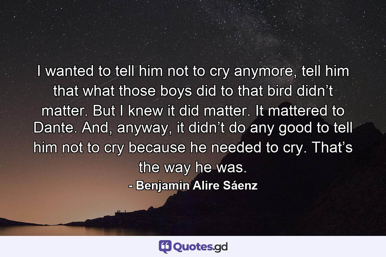 I wanted to tell him not to cry anymore, tell him that what those boys did to that bird didn’t matter. But I knew it did matter. It mattered to Dante. And, anyway, it didn’t do any good to tell him not to cry because he needed to cry. That’s the way he was. - Quote by Benjamin Alire Sáenz