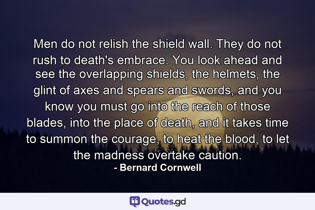 Men do not relish the shield wall. They do not rush to death's embrace. You look ahead and see the overlapping shields, the helmets, the glint of axes and spears and swords, and you know you must go into the reach of those blades, into the place of death, and it takes time to summon the courage, to heat the blood, to let the madness overtake caution. - Quote by Bernard Cornwell