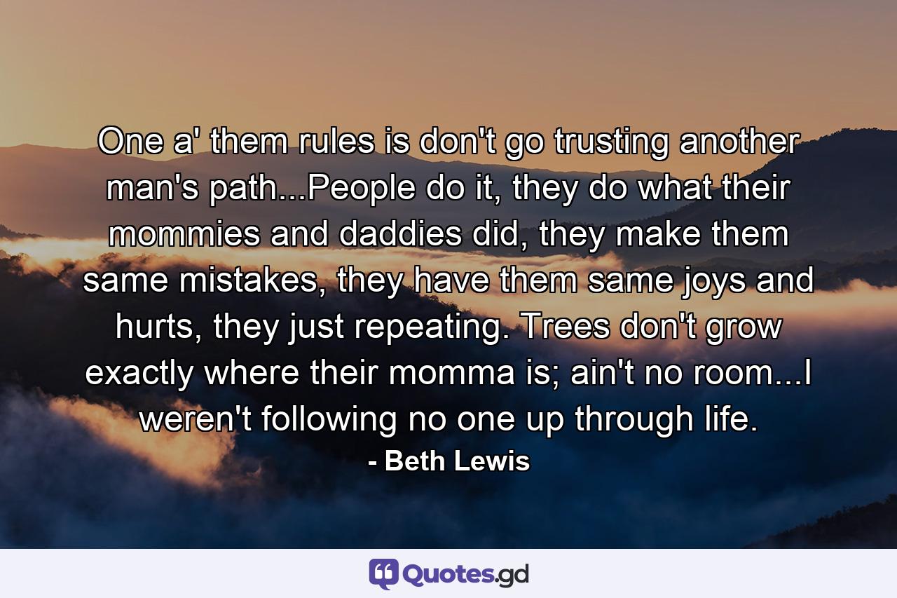 One a' them rules is don't go trusting another man's path...People do it, they do what their mommies and daddies did, they make them same mistakes, they have them same joys and hurts, they just repeating. Trees don't grow exactly where their momma is; ain't no room...I weren't following no one up through life. - Quote by Beth Lewis