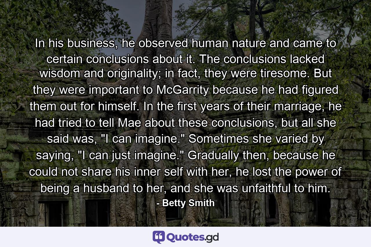 In his business, he observed human nature and came to certain conclusions about it. The conclusions lacked wisdom and originality; in fact, they were tiresome. But they were important to McGarrity because he had figured them out for himself. In the first years of their marriage, he had tried to tell Mae about these conclusions, but all she said was, 