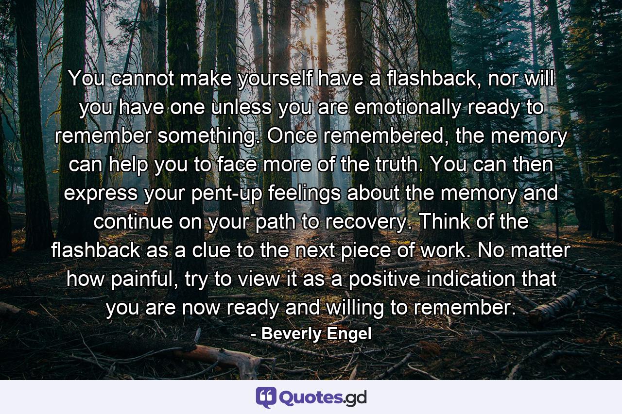 You cannot make yourself have a flashback, nor will you have one unless you are emotionally ready to remember something. Once remembered, the memory can help you to face more of the truth. You can then express your pent-up feelings about the memory and continue on your path to recovery. Think of the flashback as a clue to the next piece of work. No matter how painful, try to view it as a positive indication that you are now ready and willing to remember. - Quote by Beverly Engel