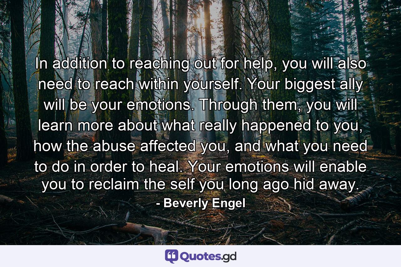 In addition to reaching out for help, you will also need to reach within yourself. Your biggest ally will be your emotions. Through them, you will learn more about what really happened to you, how the abuse affected you, and what you need to do in order to heal. Your emotions will enable you to reclaim the self you long ago hid away. - Quote by Beverly Engel