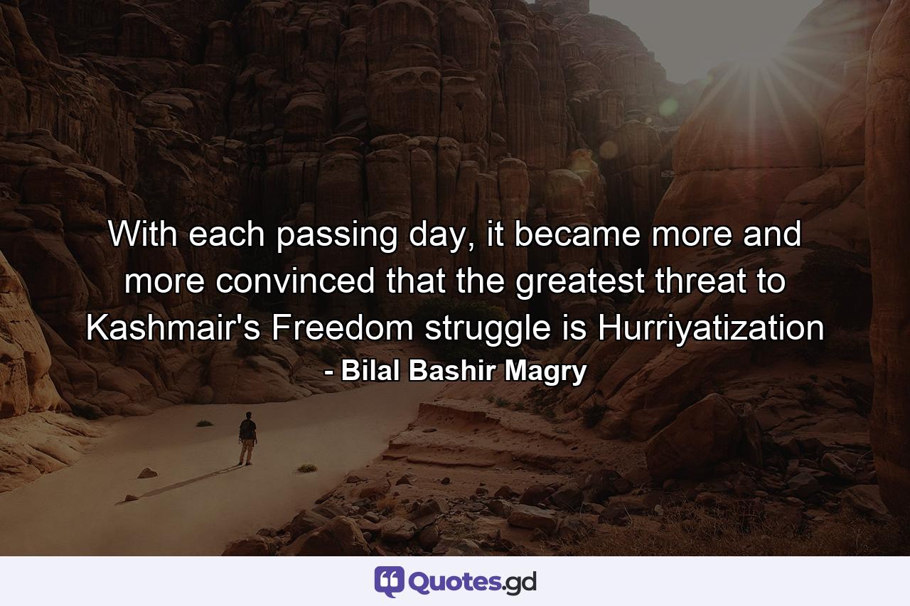 With each passing day, it became more and more convinced that the greatest threat to Kashmair's Freedom struggle is Hurriyatization - Quote by Bilal Bashir Magry