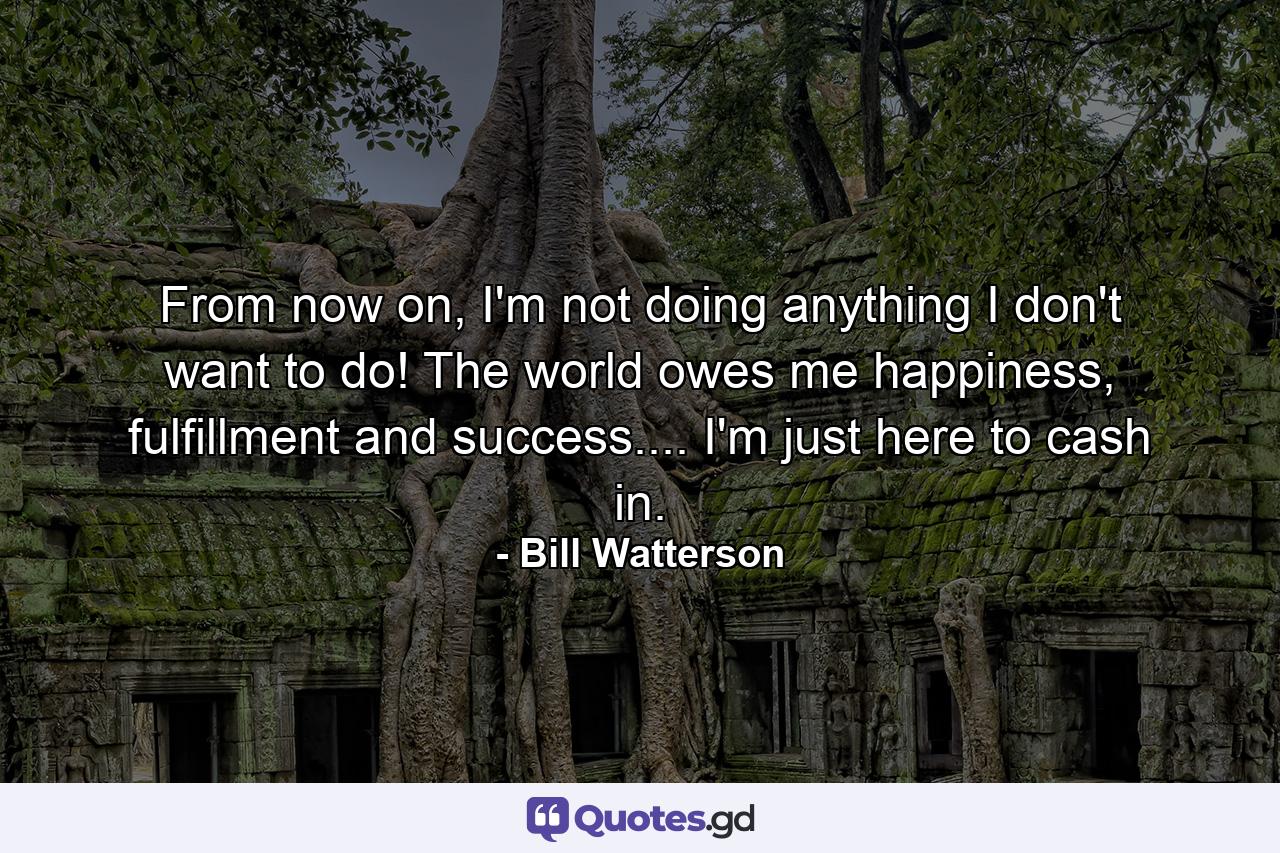 From now on, I'm not doing anything I don't want to do! The world owes me happiness, fulfillment and success.... I'm just here to cash in. - Quote by Bill Watterson