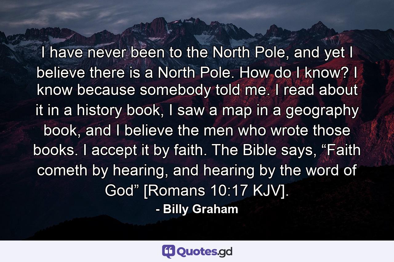 I have never been to the North Pole, and yet I believe there is a North Pole. How do I know? I know because somebody told me. I read about it in a history book, I saw a map in a geography book, and I believe the men who wrote those books. I accept it by faith. The Bible says, “Faith cometh by hearing, and hearing by the word of God” [Romans 10:17 KJV]. - Quote by Billy Graham