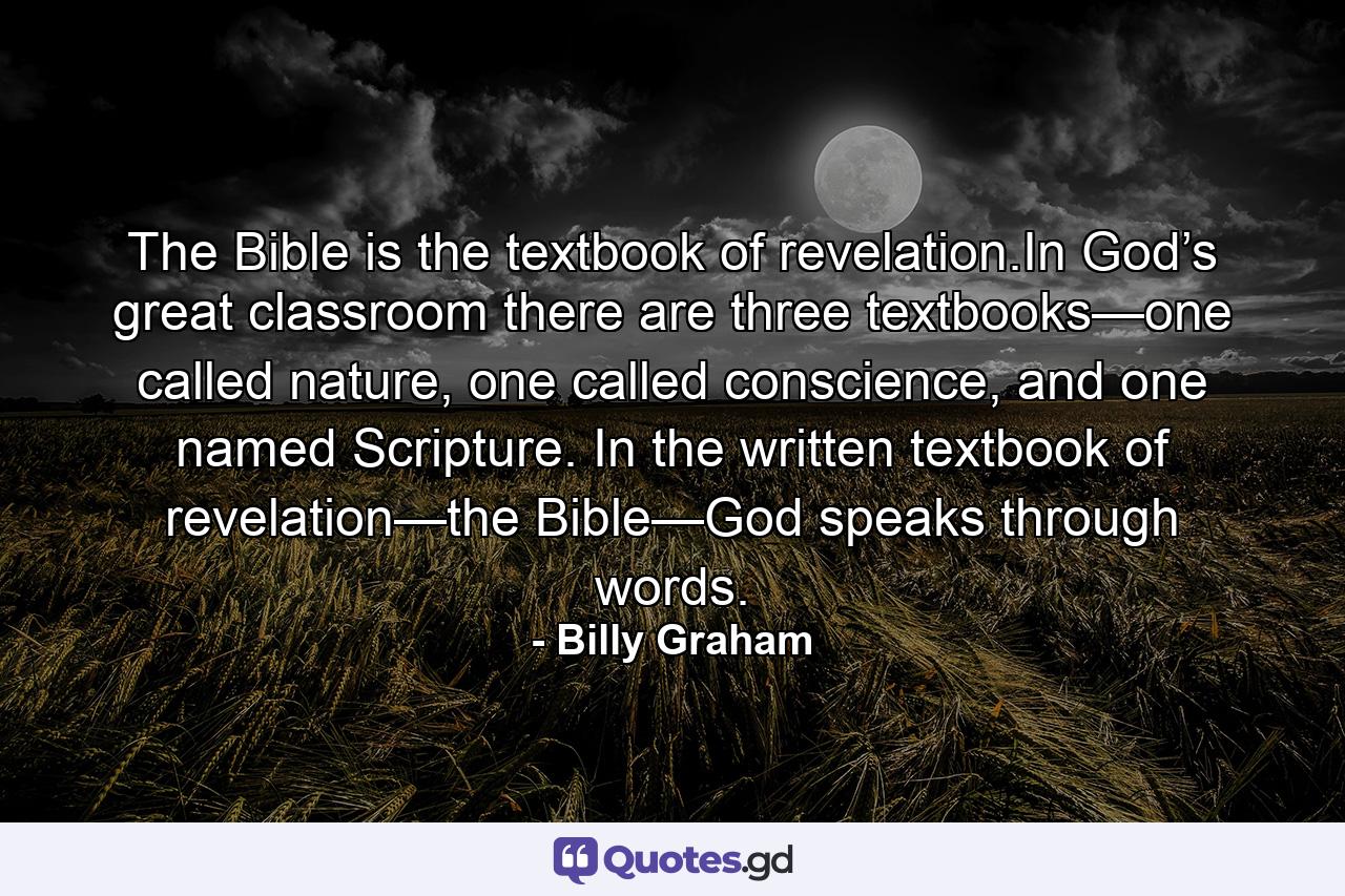 The Bible is the textbook of revelation.In God’s great classroom there are three textbooks—one called nature, one called conscience, and one named Scripture. In the written textbook of revelation—the Bible—God speaks through words. - Quote by Billy Graham