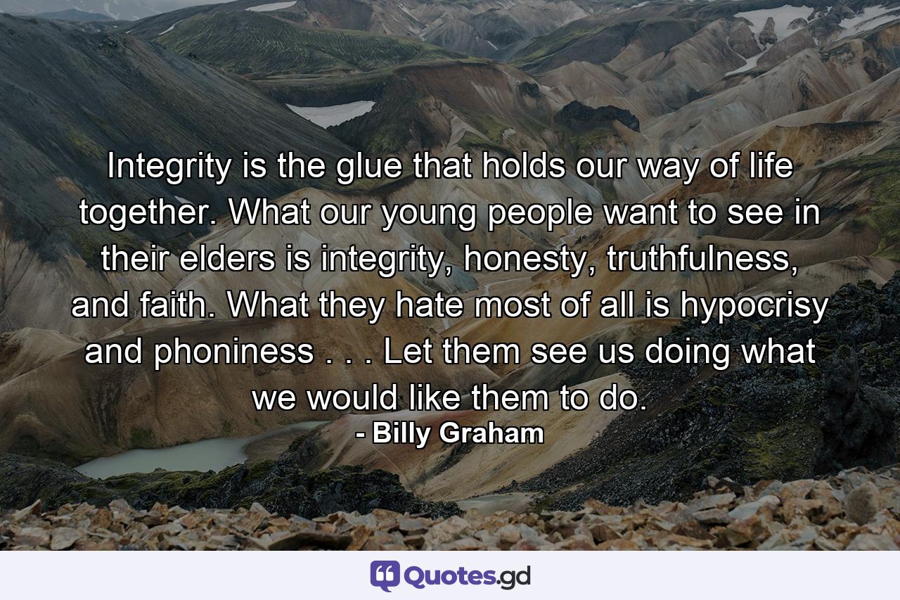 Integrity is the glue that holds our way of life together. What our young people want to see in their elders is integrity, honesty, truthfulness, and faith. What they hate most of all is hypocrisy and phoniness . . . Let them see us doing what we would like them to do. - Quote by Billy Graham