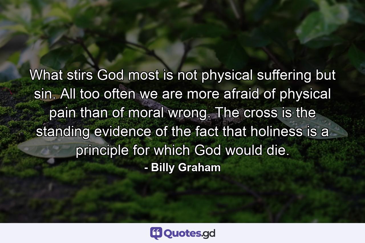 What stirs God most is not physical suffering but sin. All too often we are more afraid of physical pain than of moral wrong. The cross is the standing evidence of the fact that holiness is a principle for which God would die. - Quote by Billy Graham