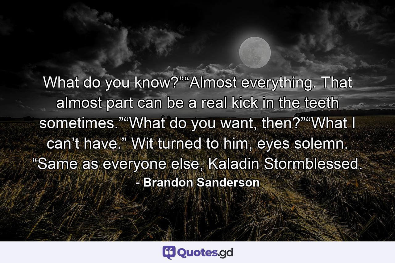 What do you know?”“Almost everything. That almost part can be a real kick in the teeth sometimes.”“What do you want, then?”“What I can’t have.” Wit turned to him, eyes solemn. “Same as everyone else, Kaladin Stormblessed. - Quote by Brandon Sanderson