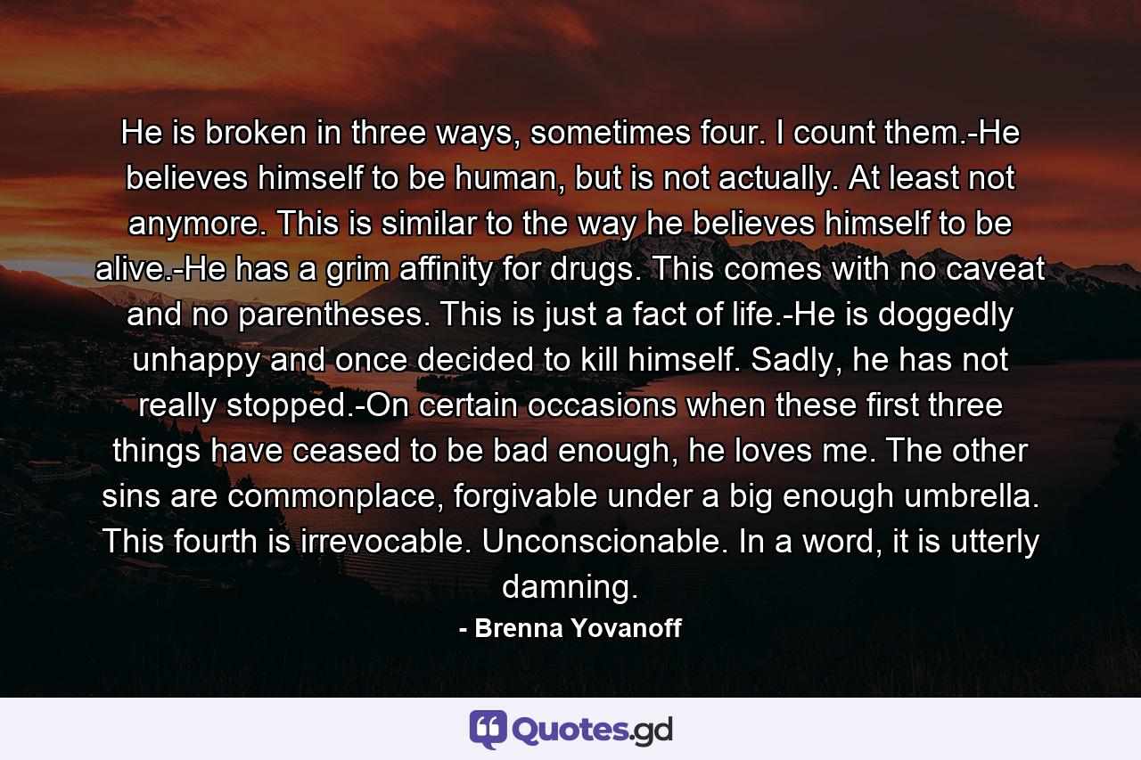 He is broken in three ways, sometimes four. I count them.-He believes himself to be human, but is not actually. At least not anymore. This is similar to the way he believes himself to be alive.-He has a grim affinity for drugs. This comes with no caveat and no parentheses. This is just a fact of life.-He is doggedly unhappy and once decided to kill himself. Sadly, he has not really stopped.-On certain occasions when these first three things have ceased to be bad enough, he loves me. The other sins are commonplace, forgivable under a big enough umbrella. This fourth is irrevocable. Unconscionable. In a word, it is utterly damning. - Quote by Brenna Yovanoff