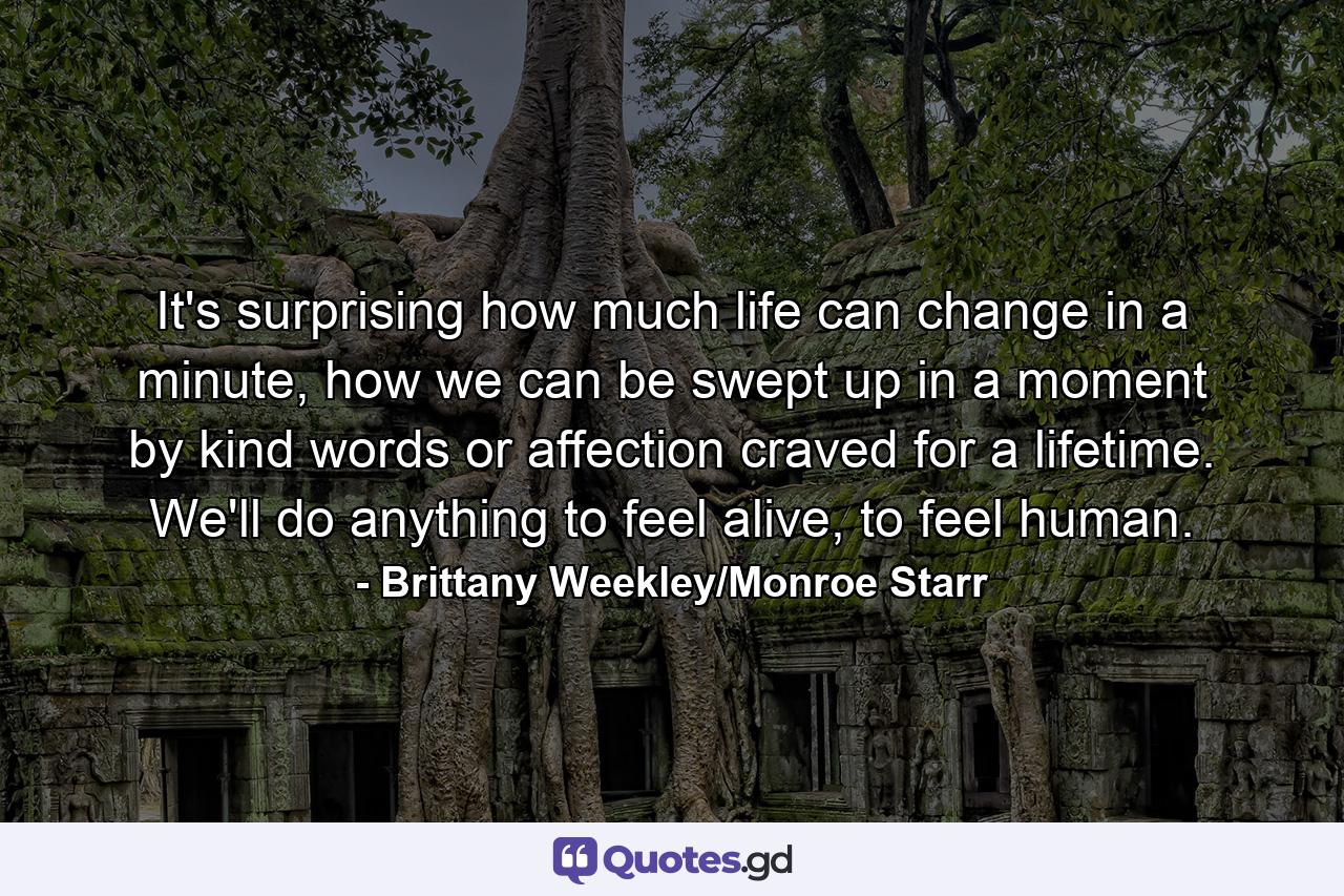 It's surprising how much life can change in a minute, how we can be swept up in a moment by kind words or affection craved for a lifetime. We'll do anything to feel alive, to feel human. - Quote by Brittany Weekley/Monroe Starr