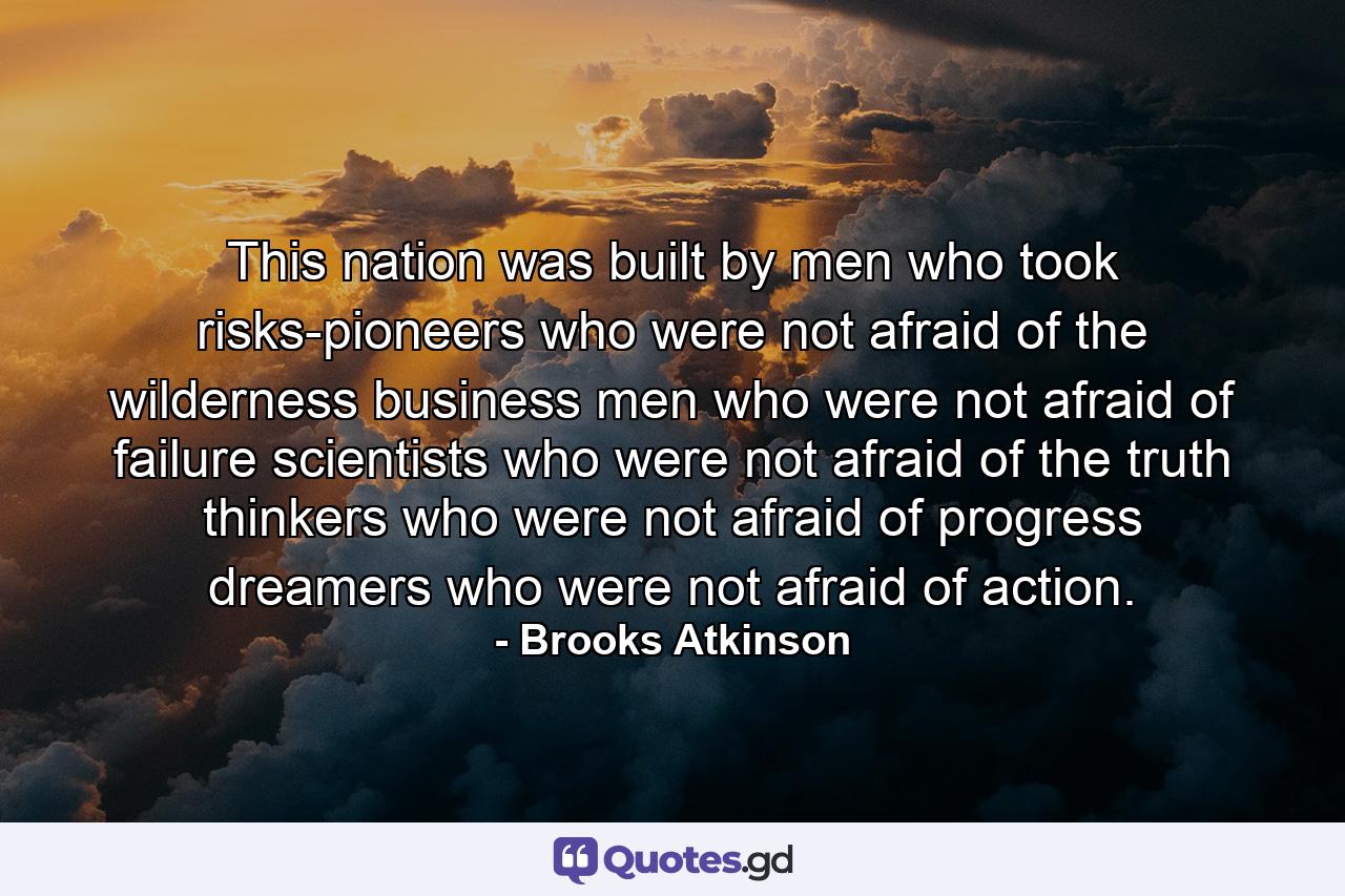 This nation was built by men who took risks-pioneers who were not afraid of the wilderness  business men who were not afraid of failure  scientists who were not afraid of the truth  thinkers who were not afraid of progress  dreamers who were not afraid of action. - Quote by Brooks Atkinson