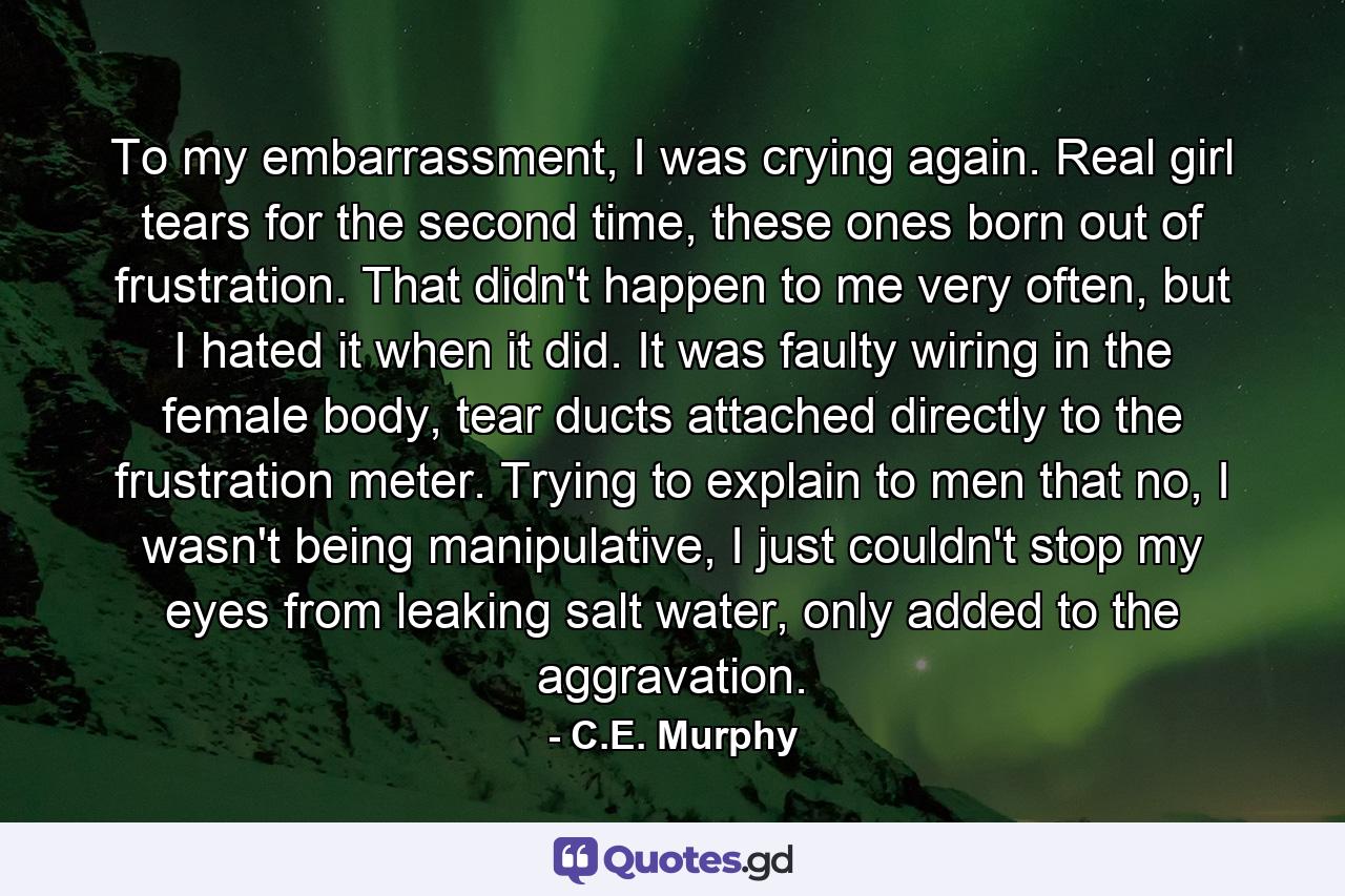 To my embarrassment, I was crying again. Real girl tears for the second time, these ones born out of frustration. That didn't happen to me very often, but I hated it when it did. It was faulty wiring in the female body, tear ducts attached directly to the frustration meter. Trying to explain to men that no, I wasn't being manipulative, I just couldn't stop my eyes from leaking salt water, only added to the aggravation. - Quote by C.E. Murphy