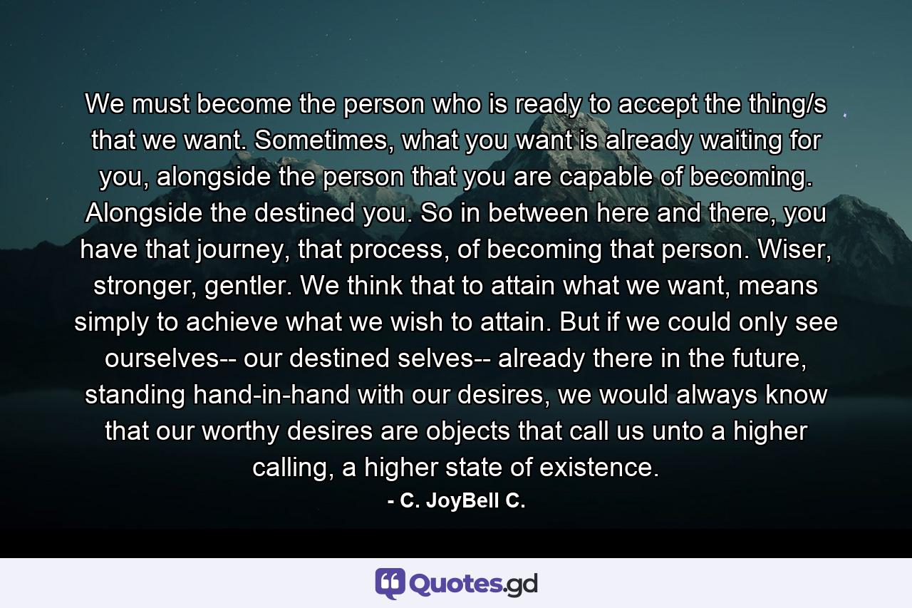 We must become the person who is ready to accept the thing/s that we want. Sometimes, what you want is already waiting for you, alongside the person that you are capable of becoming. Alongside the destined you. So in between here and there, you have that journey, that process, of becoming that person. Wiser, stronger, gentler. We think that to attain what we want, means simply to achieve what we wish to attain. But if we could only see ourselves-- our destined selves-- already there in the future, standing hand-in-hand with our desires, we would always know that our worthy desires are objects that call us unto a higher calling, a higher state of existence. - Quote by C. JoyBell C.