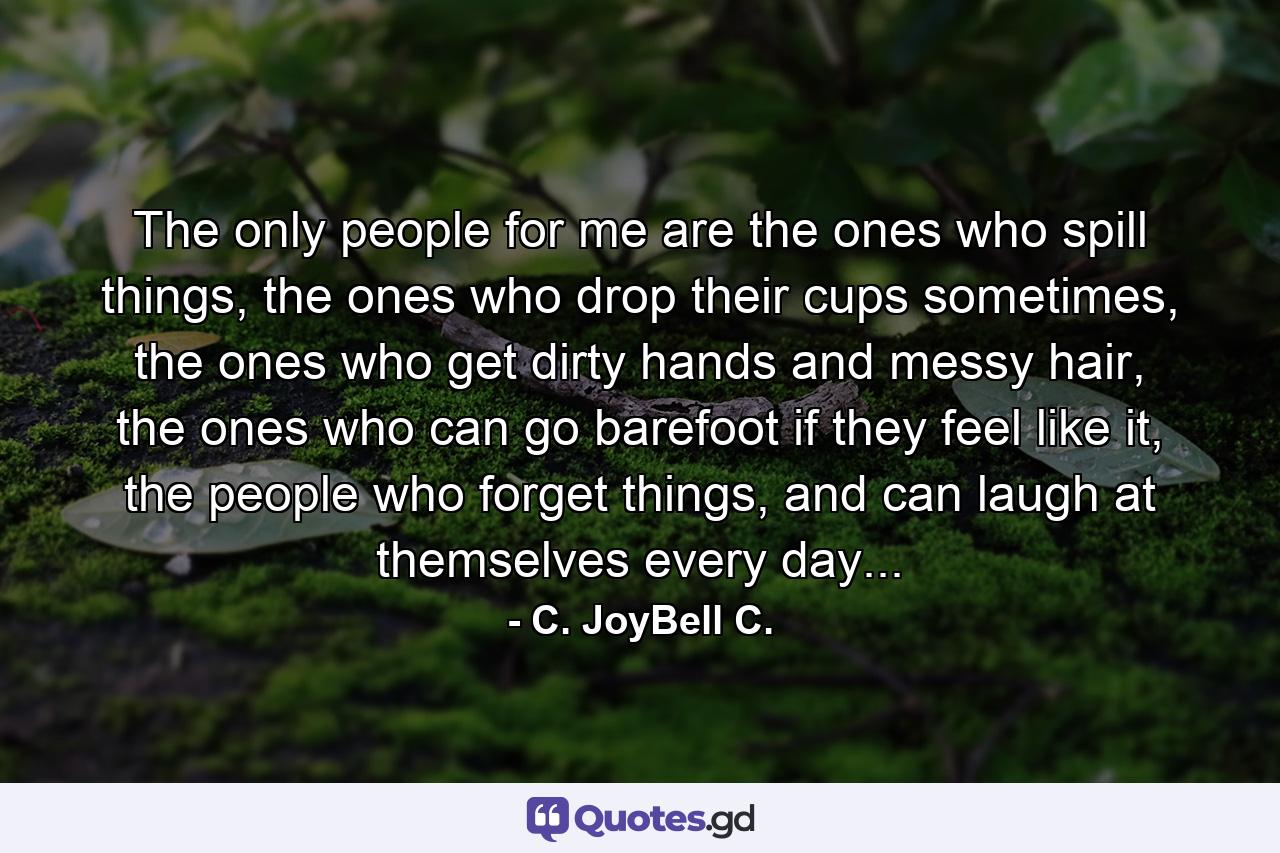 The only people for me are the ones who spill things, the ones who drop their cups sometimes, the ones who get dirty hands and messy hair, the ones who can go barefoot if they feel like it, the people who forget things, and can laugh at themselves every day... - Quote by C. JoyBell C.