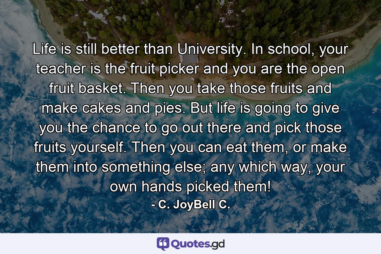 Life is still better than University. In school, your teacher is the fruit picker and you are the open fruit basket. Then you take those fruits and make cakes and pies. But life is going to give you the chance to go out there and pick those fruits yourself. Then you can eat them, or make them into something else; any which way, your own hands picked them! - Quote by C. JoyBell C.