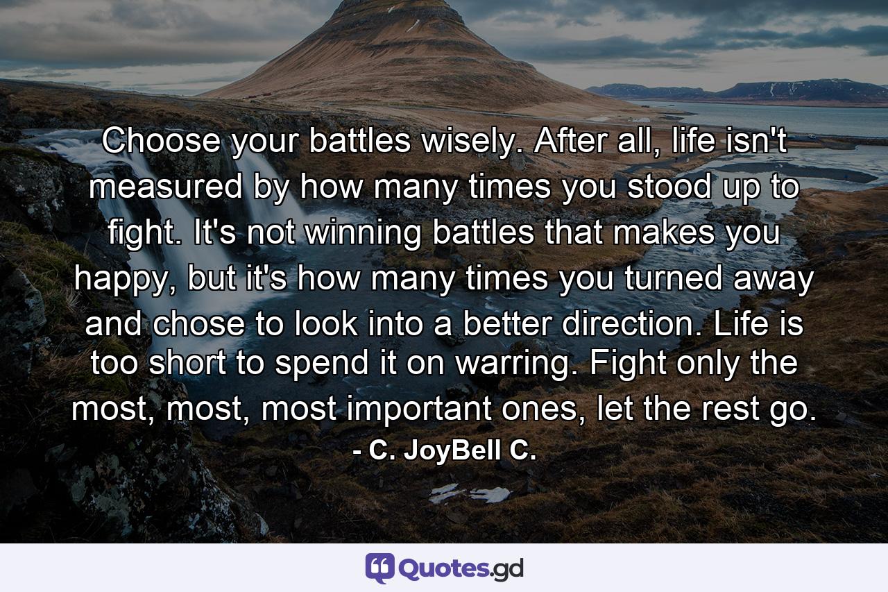 Choose your battles wisely. After all, life isn't measured by how many times you stood up to fight. It's not winning battles that makes you happy, but it's how many times you turned away and chose to look into a better direction. Life is too short to spend it on warring. Fight only the most, most, most important ones, let the rest go. - Quote by C. JoyBell C.