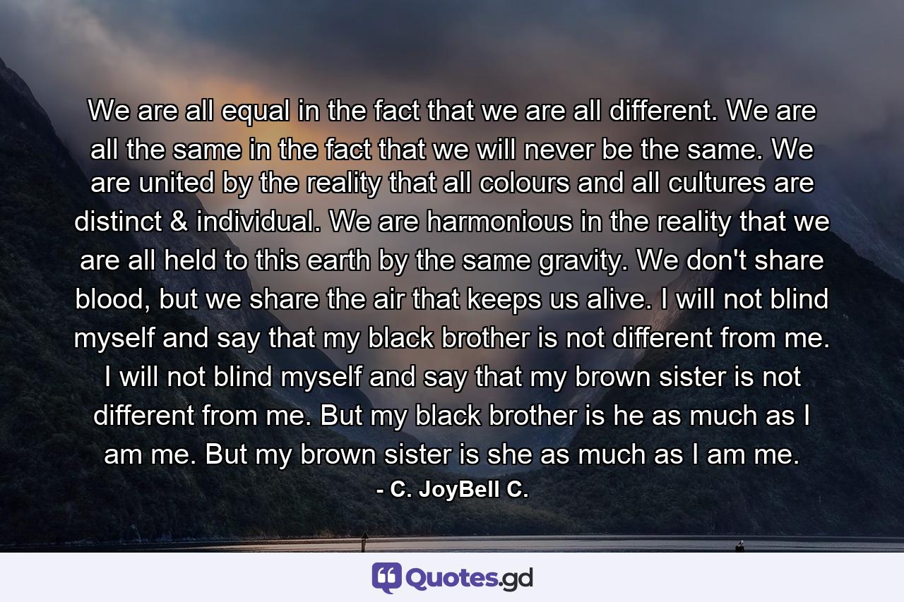 We are all equal in the fact that we are all different. We are all the same in the fact that we will never be the same. We are united by the reality that all colours and all cultures are distinct & individual. We are harmonious in the reality that we are all held to this earth by the same gravity. We don't share blood, but we share the air that keeps us alive. I will not blind myself and say that my black brother is not different from me. I will not blind myself and say that my brown sister is not different from me. But my black brother is he as much as I am me. But my brown sister is she as much as I am me. - Quote by C. JoyBell C.