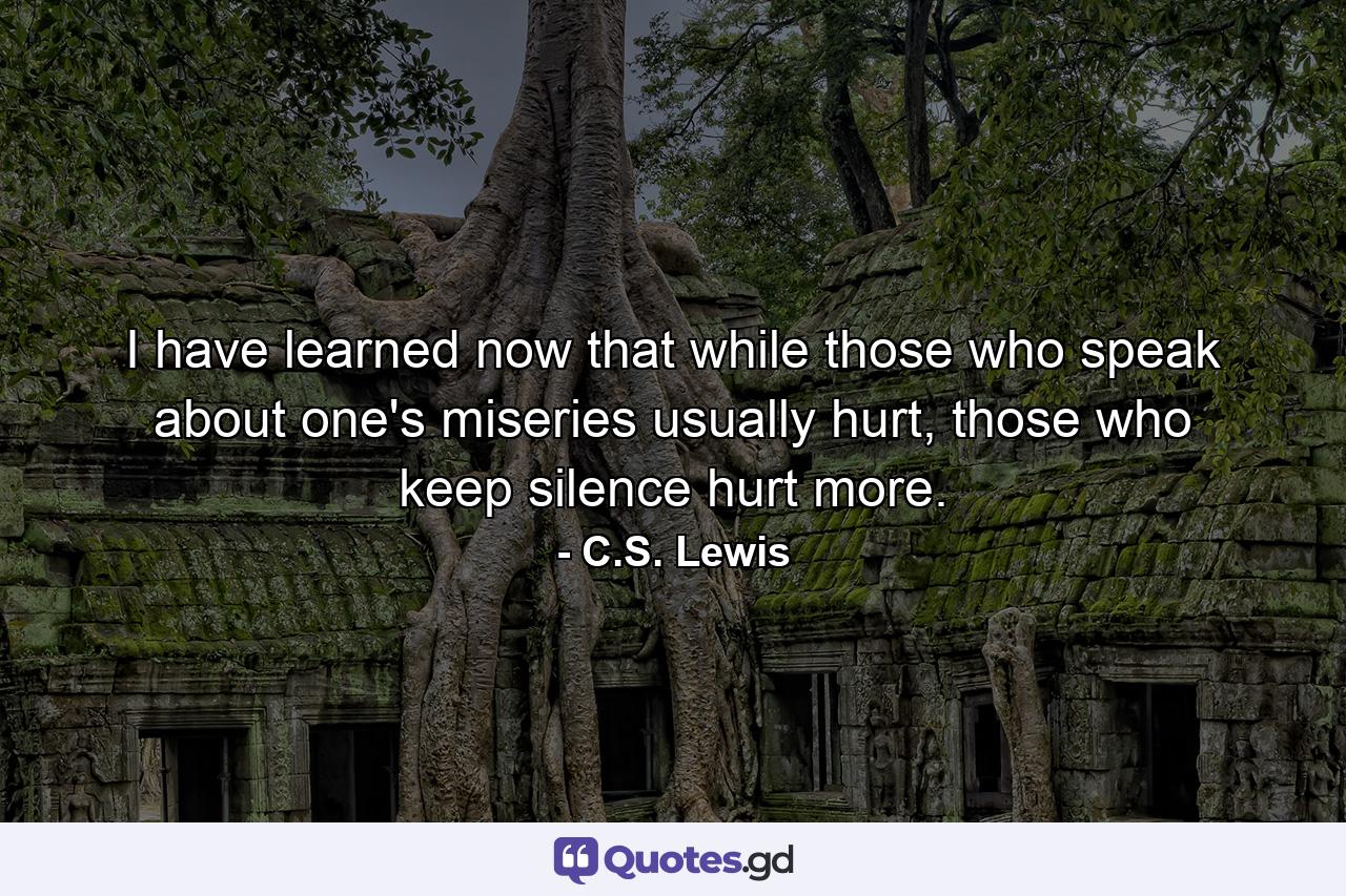 I have learned now that while those who speak about one's miseries usually hurt, those who keep silence hurt more. - Quote by C.S. Lewis