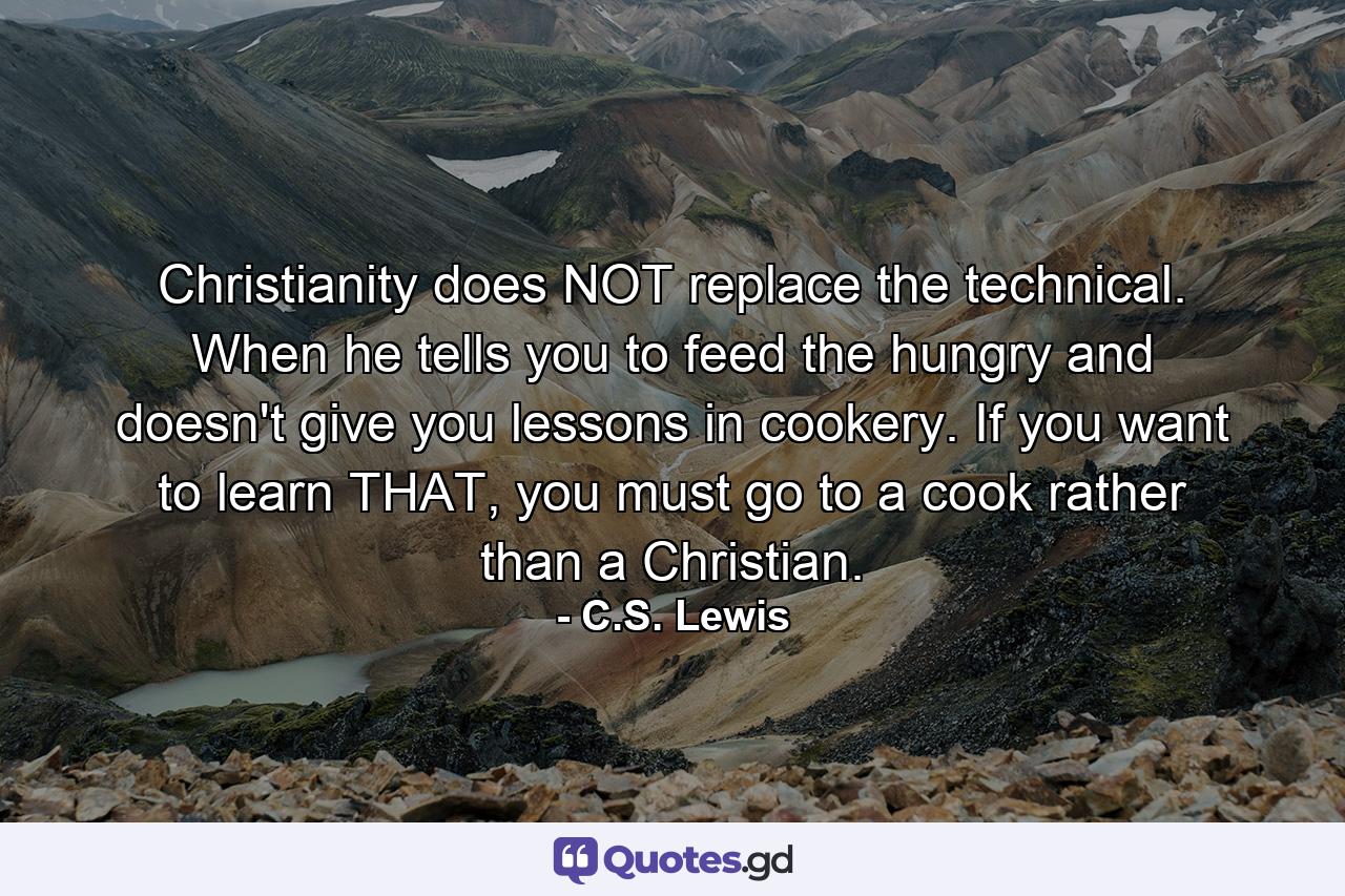 Christianity does NOT replace the technical. When he tells you to feed the hungry and doesn't give you lessons in cookery. If you want to learn THAT, you must go to a cook rather than a Christian. - Quote by C.S. Lewis