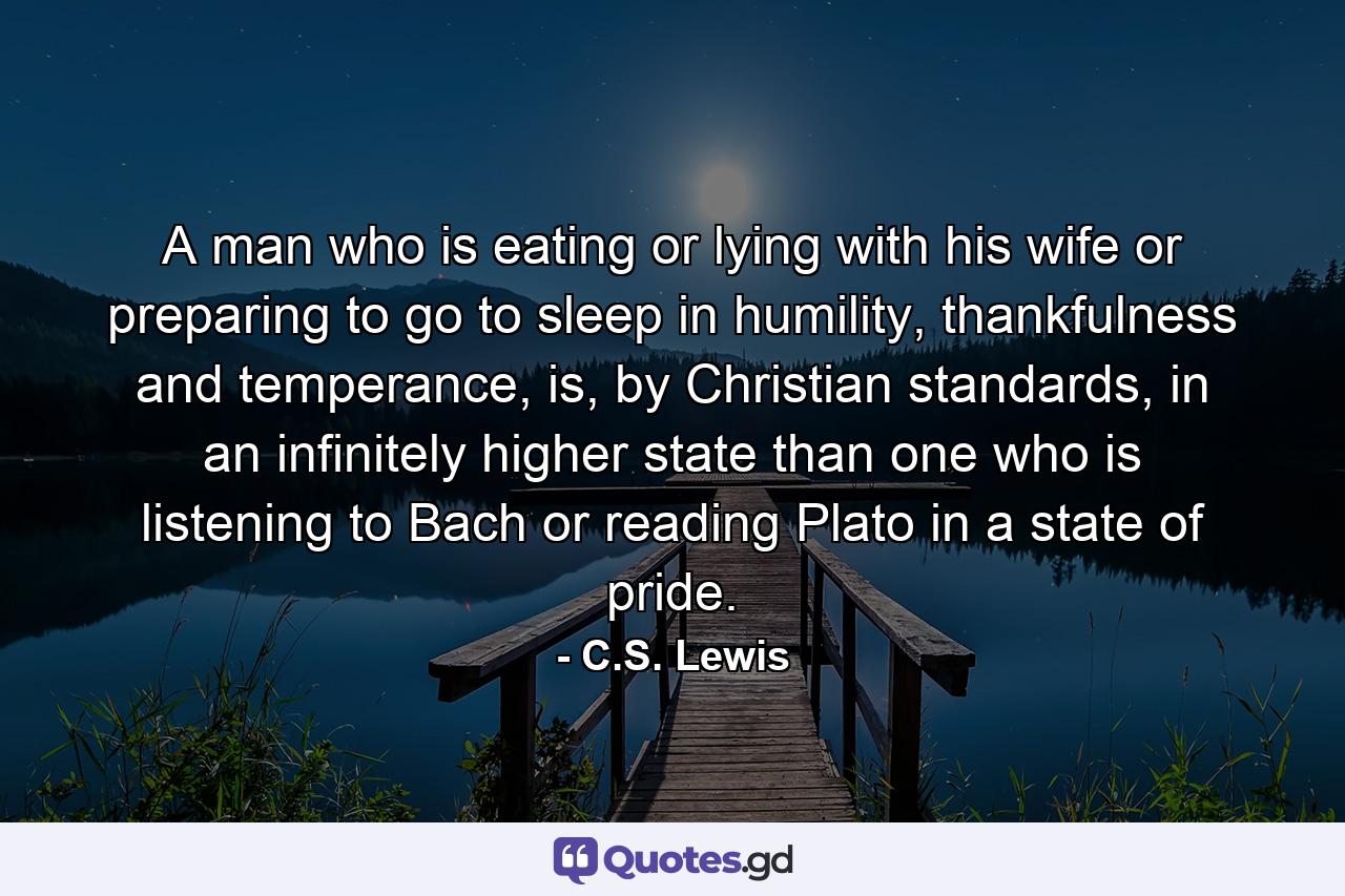 A man who is eating or lying with his wife or preparing to go to sleep in humility, thankfulness and temperance, is, by Christian standards, in an infinitely higher state than one who is listening to Bach or reading Plato in a state of pride. - Quote by C.S. Lewis