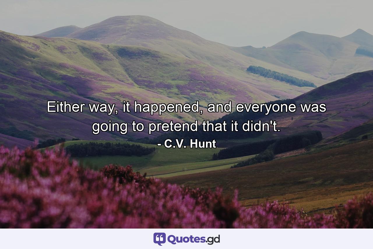 Either way, it happened, and everyone was going to pretend that it didn't. - Quote by C.V. Hunt