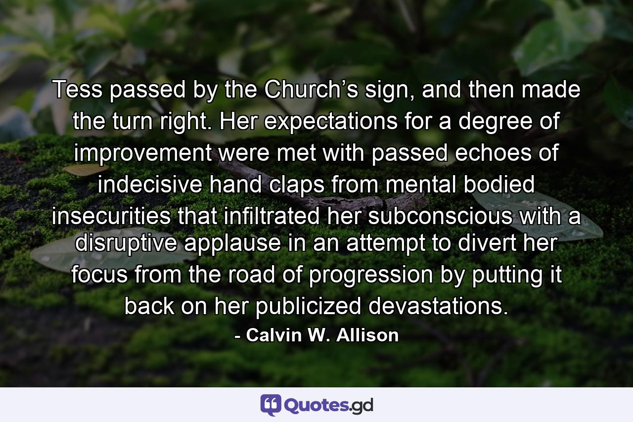 Tess passed by the Church’s sign, and then made the turn right. Her expectations for a degree of improvement were met with passed echoes of indecisive hand claps from mental bodied insecurities that infiltrated her subconscious with a disruptive applause in an attempt to divert her focus from the road of progression by putting it back on her publicized devastations. - Quote by Calvin W. Allison