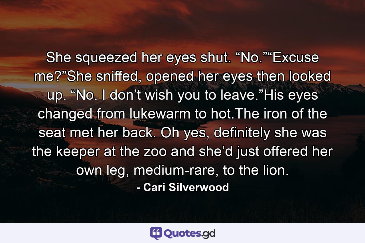 She squeezed her eyes shut. “No.”“Excuse me?”She sniffed, opened her eyes then looked up. “No. I don’t wish you to leave.”His eyes changed from lukewarm to hot.The iron of the seat met her back. Oh yes, definitely she was the keeper at the zoo and she’d just offered her own leg, medium-rare, to the lion. - Quote by Cari Silverwood